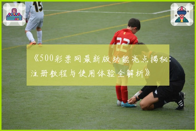 《500彩票网最新版功能亮点揭秘：注册教程与使用体验全解析》