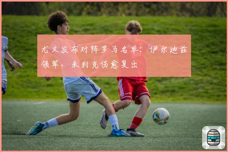 尤文发布对阵罗马名单：伊尔迪兹领军，米利克伤愈复出