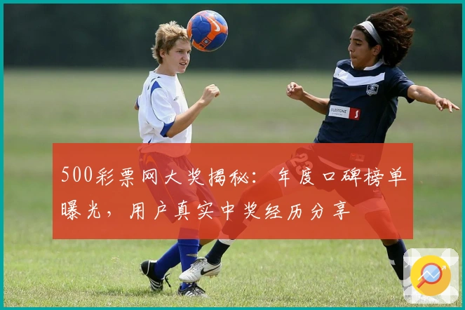 500彩票网大奖揭秘：年度口碑榜单曝光，用户真实中奖经历分享