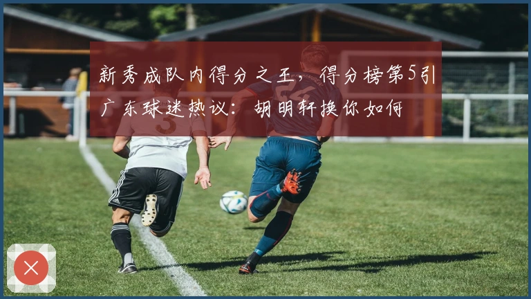 新秀成队内得分之王，得分榜第5引广东球迷热议：胡明轩换你如何