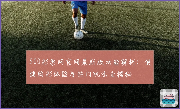 500彩票网官网最新版功能解析:便捷购彩体验与热门玩法全揭秘