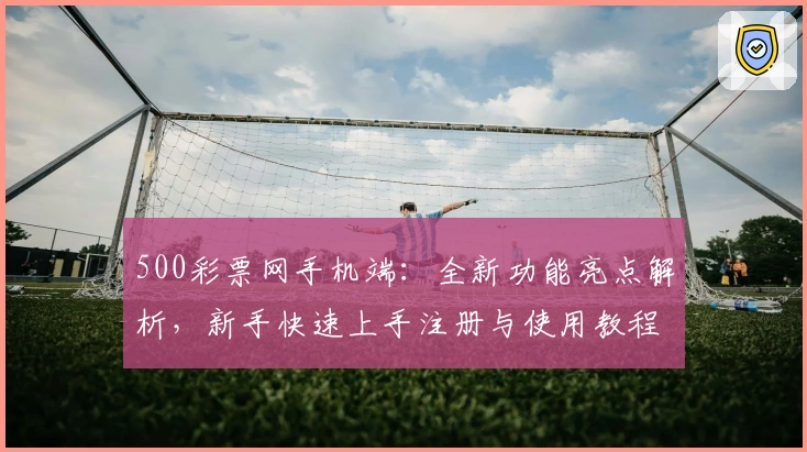 500彩票网手机端：全新功能亮点解析，新手快速上手注册与使用教程
