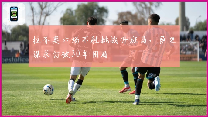 拉齐奥六场不胜挑战升班马，萨里谋求打破30年困局