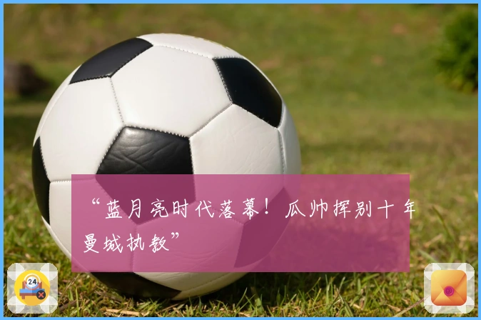 “蓝月亮时代落幕！瓜帅挥别十年曼城执教”