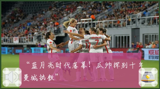 “蓝月亮时代落幕！瓜帅挥别十年曼城执教”