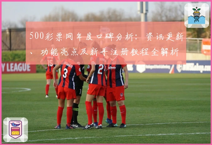 500彩票网年度口碑分析：资讯更新、功能亮点及新手注册教程全解析