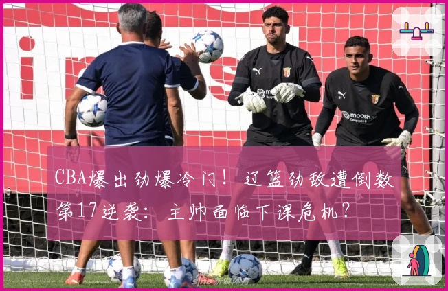 CBA爆出劲爆冷门！辽篮劲敌遭倒数第17逆袭：主帅面临下课危机？