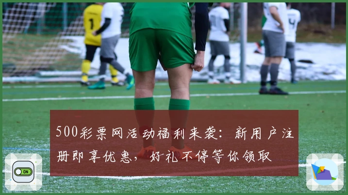 500彩票网活动福利来袭：新用户注册即享优惠，好礼不停等你领取
