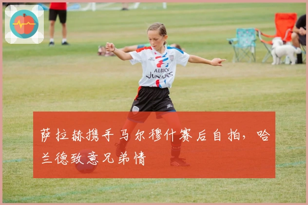 萨拉赫携手马尔穆什赛后自拍，哈兰德致意兄弟情